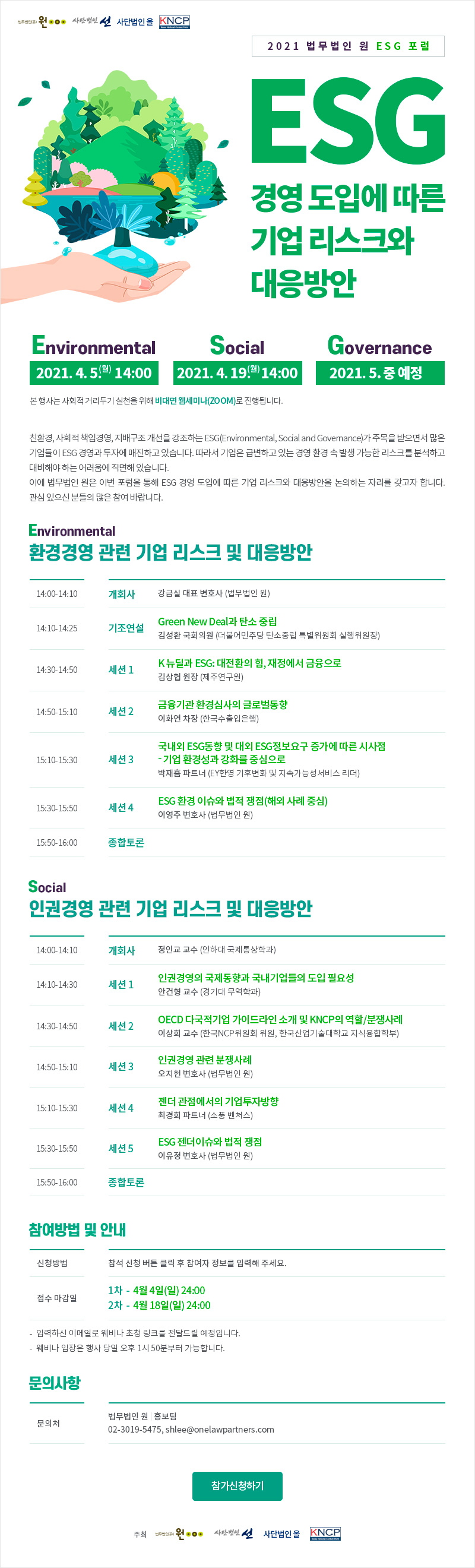 2021 법무법인 원 ESG 포럼 ESG 경영 도입에 따른 기업 리스크와 대응방안 일시 Environmental 2021. 4. 5. (월) 14:00 Social 2021. 4. 19. (월) 14:00 Governance 2021. 5월 중 예정 *본 행사는 사회적 거리두기 실천을 위해 비대면 웹세미나(ZOOM)로 진행됩니다. 친환경, 사회적 책임경영, 지배구조 개선을 강조하는 ESG(Environmental, Social and Governance)가 주목을 받으면서 많은 기업들이 ESG 경영과 투자에 매진하고 있습니다. 따라서 기업은 급변하고 있는 경영 환경 속 발생 가능한 리스크를 분석하고 대비해야하는 어려움에 직면해 있습니다. 이에 법무법인 원은 이번 포럼을 통해 ESG 경영 도입에 따른 기업 리스크와 대응방안을 논의하는 자리를 갖고자 합니다. 관심있으신 분들의 많은 참여 바랍니다. 환경경영 관련 기업 리스크 및 대응방안 14:00-14:10 개회사 강금실 대표 변호사(법무법인 원) 14:10-14:25 기조연설 김성환 국회의원 ((더불어민주당 탄소중립 특별위원회 실행위원장) Green New Deal과 탄소 중립 14:30-14:50 제1주제 김상협 원장(제주연구원) K 뉴딜과 ESG: 대전환의 힘, 재정에서 금융으로 14:50-15:10 제2주제 이화연 차장(한국수출입은행) 금융기관 환경심사의 글로벌동향 15:10-15:30 제3주제 박재흠 파트너(EY한영 기후변화 및 지속가능성서비스 리더) 국내외 ESG동향 및 대외 ESG정보요구 증가에 따른 시사점 - 기업 환경성과강화를 중심으로 15:30-15:50 제4주제 이영주 변호사 (법무법인 원) ESG 환경 이슈와 법적 쟁점(해외 사례 중심) 15:50-16:00 종합토론 인권경영 관련 기업 리스크 및 대응방안 14:00-14:10 개회사 정인교 교수(인하대 국제통상학과) 14:10-14:30 제1주제 안건형 교수(경기대 무역학과) 인권경영의 국제동향과 국내기업들의 도입 필요성 14:30-14:50 제2주제 이상희 교수 (한국NCP위원회 위원, 한국산업기술대학교 지식융합학부) OECD 다국적기업 가이드라인 소개 및 KNCP의 역할/분쟁사례 14:50-15:10 제3주제 오지헌 변호사(법무법인 원)    인권경영 관련 분쟁사례 15:10-15:30 제4주제 최경희 파트너(소풍 벤처스) 젠더 관점에서의 기업투자방향 15:30-15:50 제5주제 이유정 변호사(법무법인 원) ESG 젠더이슈와 법적 쟁점 15:50-16:00 종합토론 참여방법 및 안내 참석 신청 버튼 클릭 후 참여자 정보를 입력해 주세요 접수 마감일 1차: 4월 4일(일) 24:00 2차: 4월 18일(일) 24:00 입력하신 이메일로 웨비나 초청 링크를 전달드릴 예정입니다. 웨비나 입장은 행사 당일 오후 1시 50분부터 가능합니다. 문의 사항 문의처: 법무법인 원  홍보팀 02-3019-5475 lee@onelawpartners.com 주최 법무법인 원 사단법인 선 사단법인 올 KNCP