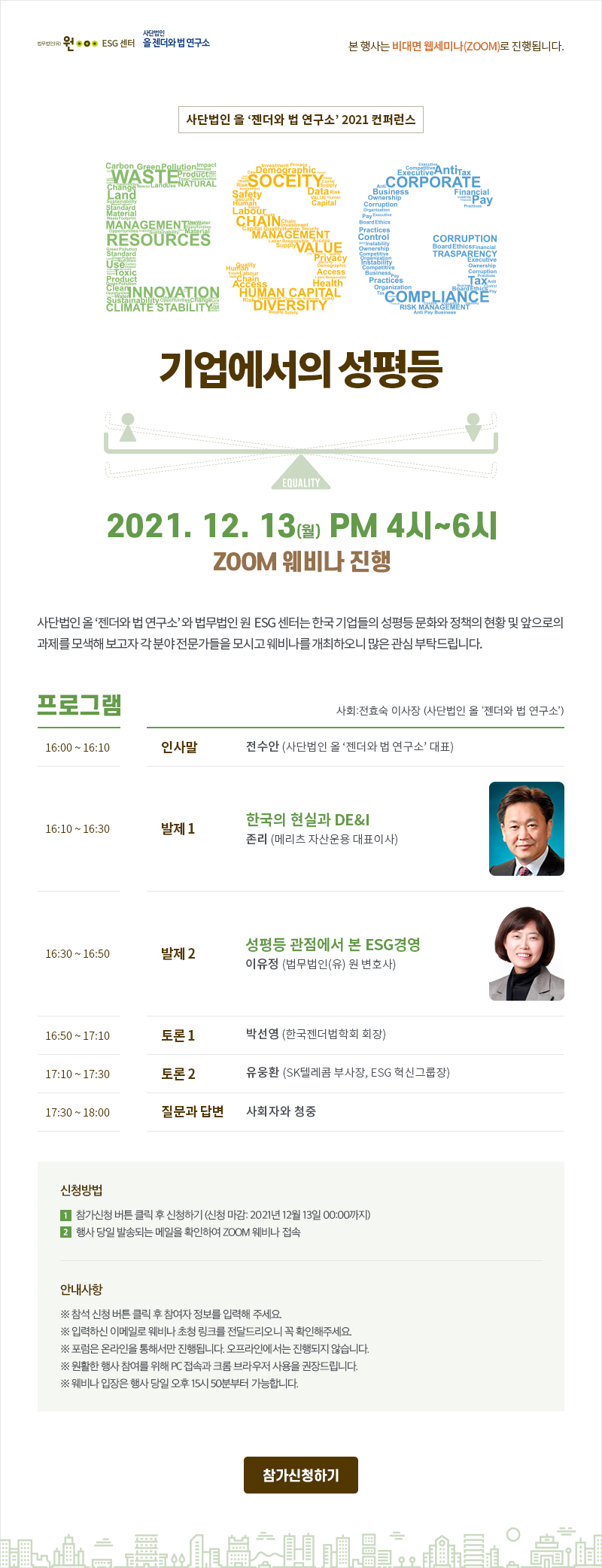 본 행사는 비대면 웹세미나(ZOOM)로 진행됩니다. 사단법인 올 ‘젠더와 법 연구소’ 2021 컨퍼런스 ESG 기업에서의 성평등 2021. 12. 13(월) PM 4시~6시 ZOOM 웨비나 진행 사단법인 올 ‘젠더와 법 연구소’ 와 법무법인 원  ESG 센터는 한국 기업들의 성평등 문화와 정책의 현황 및 앞으로의 과제를 모색해 보고자 각 분야 전문가들을 모시고 웨비나를 개최하오니 많은 관심 부탁드립니다. 프로그램 사회:전효숙 이사장 (사단법인 올 ‘젠더와 법 연구소’) 16:00 ~ 16:10 인사말 전수안 (사단법인 올 ‘젠더와 법 연구소’ 대표) 16:10 ~ 16:30 발제 1 한국의 현실과 DE&I 존리 (메리츠 자산운용 대표이사) 16:30 ~ 16:50 발제 2  성평등 관점에서 본 ESG경영 이유정 (법무법인(유) 원 변호사) 16:50 ~ 17:10 토론 1 박선영 (한국젠더법학회 회장) 17:10 ~ 17:30 토론 2 유웅환 (SK텔레콤 부사장, ESG 혁신그룹장) 17:30 ~ 18:00 질문과 답변 사회자와 청중 신청방법 1.참가신청 버튼 클릭 후 신청하기 (신청 마감: 2021년 12월 13일 00:00까지) 2. 행사 당일 발송되는 메일을 확인하여 ZOOM 웨비나 접속 안내사항 ※ 참석 신청 버튼 클릭 후 참여자 정보를 입력해 주세요. ※ 입력하신 이메일로 웨비나 초청 링크를 전달드리오니 꼭 확인해주세요. ※ 포럼은 온라인을 통해서만 진행됩니다. 오프라인에서는 진행되지 않습니다. ※ 원활한 행사 참여를 위해 PC 접속과 크롬 브라우저 사용을 권장드립니다. ※ 웨비나 입장은 행사 당일 오후 15시 50분부터 가능합니다.